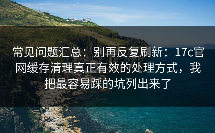 常见问题汇总：别再反复刷新：17c官网缓存清理真正有效的处理方式，我把最容易踩的坑列出来了