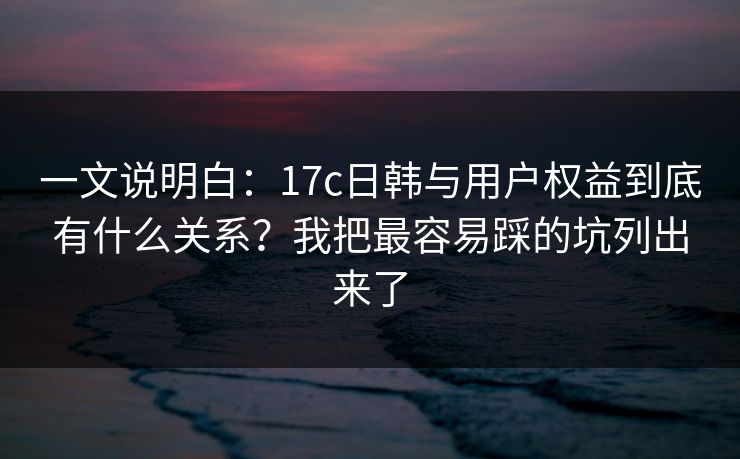 一文说明白：17c日韩与用户权益到底有什么关系？我把最容易踩的坑列出来了